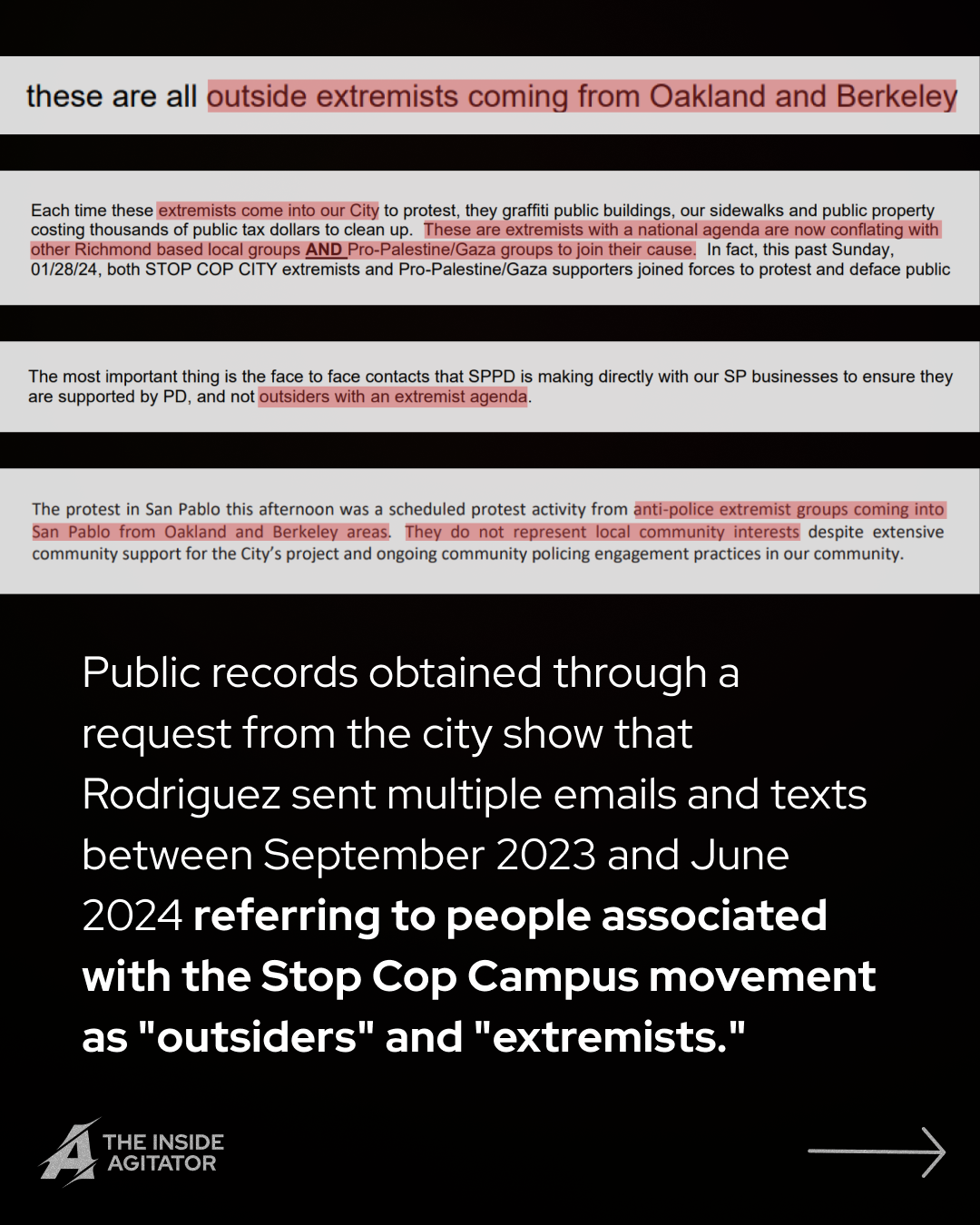 Page 2: Four screenshots from emails read: 1. "these are all outside extremists coming from Oakland and Berkeley"; 2. "Each time these extremists come into our City to protest, they graffiti public buildings, our sidewalks and public property costing thousands of public tax dollars to clean up. These are extremists with a national agenda are now conflating with other Richmond based local groups AND Pro-Palestine/Gaza groups to join their cause. In fact, this past Sunday, 01/28/24, both STOP COP CITY extremists and Pro-Palestine/Gaza supporters joined forces to protest and deface public
"; 3. "The most important thing is the face to face contacts that SPPD is making directly with our SP businesses to ensure they are supported by PD, and not outsiders with an extremist agenda."; 4. "The protest in San Pablo this afternoon was a scheduled protest activity from anti-police extremist groups coming into San Pablo from Oakland and Berkeley areas. They do not represent local community interests despite extensive community support for the City's project and ongoing community policing engagement practices in our community." Overlayed text reads: "Public records obtained through a request from the city show that Rodriguez sent multiple emails and texts between September 2023 and June 2024 referring to people associated with the Stop Cop Campus movement as 'outsiders' and 'extremists.'"