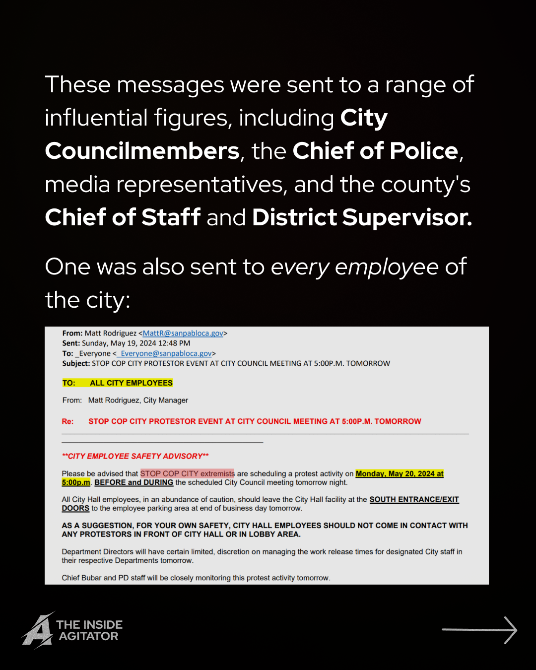Page 3: Email reading: "
From: Matt Rodriguez <MattR@sanpabloca.gov>
Sent: Sunday, May 19, 2024 12:48 PM
To: Everyone < Everyone@sanpabloca.gov>
Subject: STOP COP CITY PROTESTOR EVENT AT CITY COUNCIL MEETING AT 5:00P.M. TOMORROW
TO: ALL CITY EMPLOYEES
From: Matt Rodriguez, City Manager
Re: STOP COP CITY PROTESTOR EVENT AT CITY COUNCIL MEETING AT 5:00P.M. TOMORROW
**CITY EMPLOYEE SAFETY ADVISORY**
Please be advised that STOP COP CITY extremists are scheduling a protest activity on Monday, May 20, 2024 at 5:00p.m. BEFORE and DURING the scheduled City Council meeting tomorrow night.
All City Hall employees, in an abundance of caution, should leave the City Hall facility at the SOUTH ENTRANCE/EXIT DOORS to the employee parking area at end of business day tomorrow.
AS A SUGGESTION, FOR YOUR OWN SAFETY, CITY HALL EMPLOYEES SHOULD NOT COME IN CONTACT WITH ANY PROTESTORS IN FRONT OF CITY HALL OR IN LOBBY AREA.
Department Directors will have certain limited, discretion on managing the work release times for designated City staff in their respective Departments tomorrow.
Chief Bubar and PD staff will be closely monitoring this protest activity tomorrow." Overlayed text reads "These messages were sent to a range of influential figures, including City Councilmembers, the Chief of Police, media representatives, and the county's Chief of Staff and District Supervisor.
One was also sent to every employee of the city."