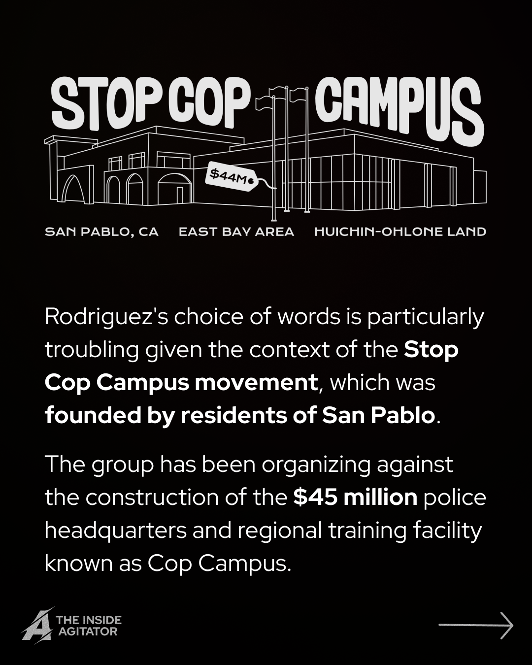 Page 4: Digital drawing of the outline of Cop Campus with the words "Stop Cop Campus" above and "San Pablo, CA, East Bay Area, and Huichin-Ohlone Land" below. Overlayed text reads: "Rodriguez's choice of words is particularly troubling given the context of the Stop Cop Campus movement, which was founded by residents of San Pablo.
The group has been organizing against the construction of the $45 million police headquarters and regional training facility known as Cop Campus."