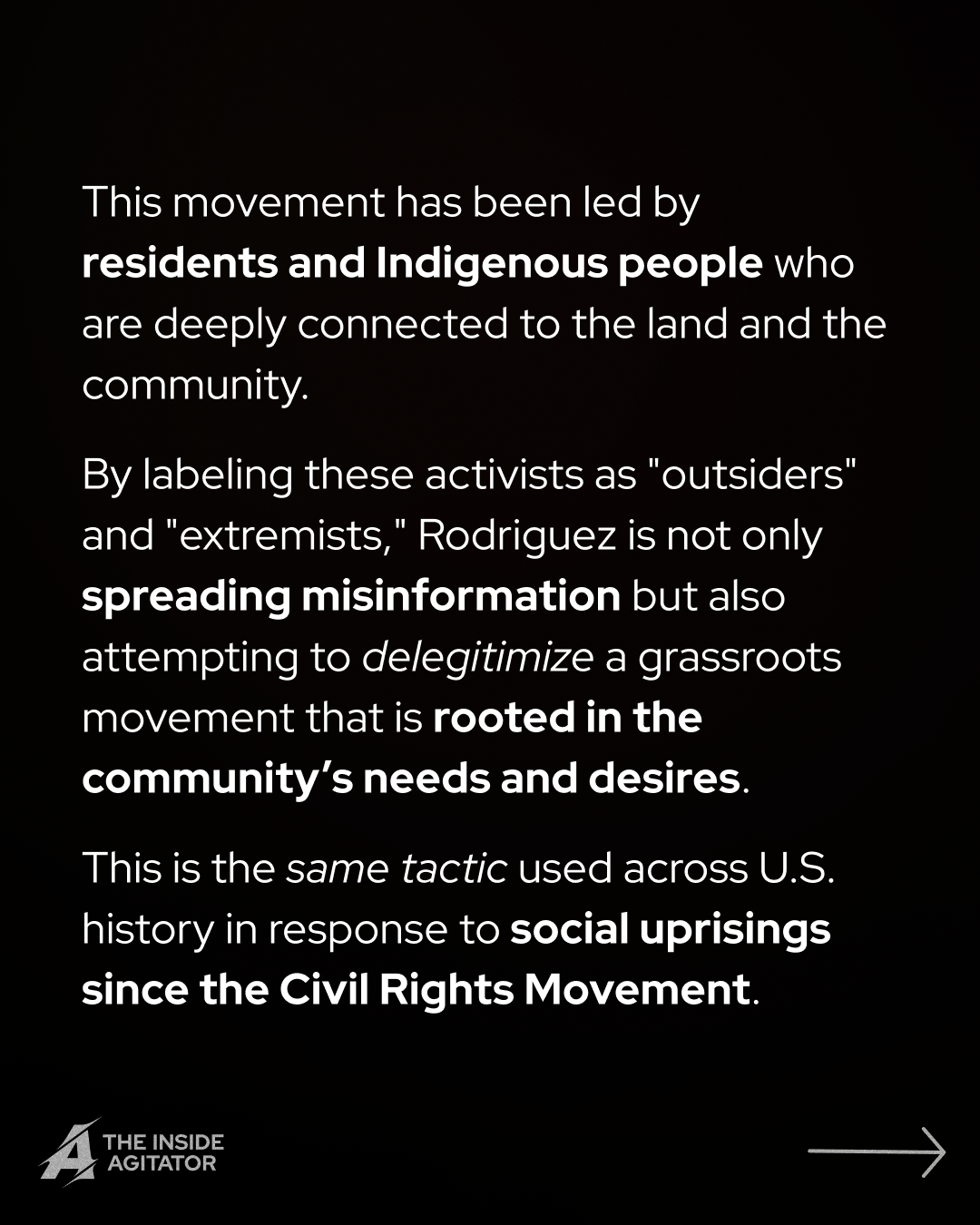 Page 5: "This movement has been led by residents and Indigenous people who are deeply connected to the land and the community.
By labeling these activists as "outsiders" and "extremists," Rodriguez is not only spreading misinformation but also attempting to delegitimize a grassroots movement that is rooted in the community’s needs and desires.
This is the same tactic used across U.S. history in response to social uprisings since the Civil Rights Movement."