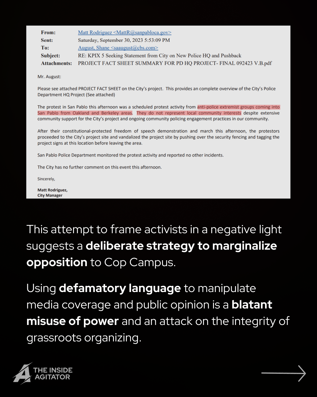 Page 6: Email reading: "From: Matt Rodriguez <MattR@sanpabloca.gov>
Sent: Saturday, September 30, 2023 5:53:09 PM
To: August, Shane <saaugust@cbs.com>
Subject: RE: KPIX 5 Seeking Statement from City on New Police HQ and Pushback
Attachments: PROJECT FACT SHEET SUMMARY FOR PD HQ PROJECT- FINAL 092423 V.B.pdf
Mr. August:
Please see attached PROJECT FACT SHEET on the City's project. This provides an complete overview of the City's Police Department HQ Project (See attached)
The protest in San Pablo this afternoon was a scheduled protest activity from anti-police extremist groups coming into San Pablo from Oakland and Berkeley areas. They do not represent local community interests despite extensive community support for the City's project and ongoing community policing engagement practices in our community.
After their constitutional-protected freedom of speech demonstration and march this afternoon, the protestors proceeded to the City's project site and vandalized the project site by pushing over the security fencing and tagging the project signs at this location before leaving the area.
San Pablo Police Department monitored the protest activity and reported no other incidents.
The City has no further comment on this event this afternoon.
Sincerely,
Matt Rodriguez,
City Manager" Overlayed text reads: "This attempt to frame activists in a negative light suggests a deliberate strategy to marginalize opposition to Cop Campus.
Using defamatory language to manipulate media coverage and public opinion is a blatant misuse of power and an attack on the integrity of grassroots organizing."