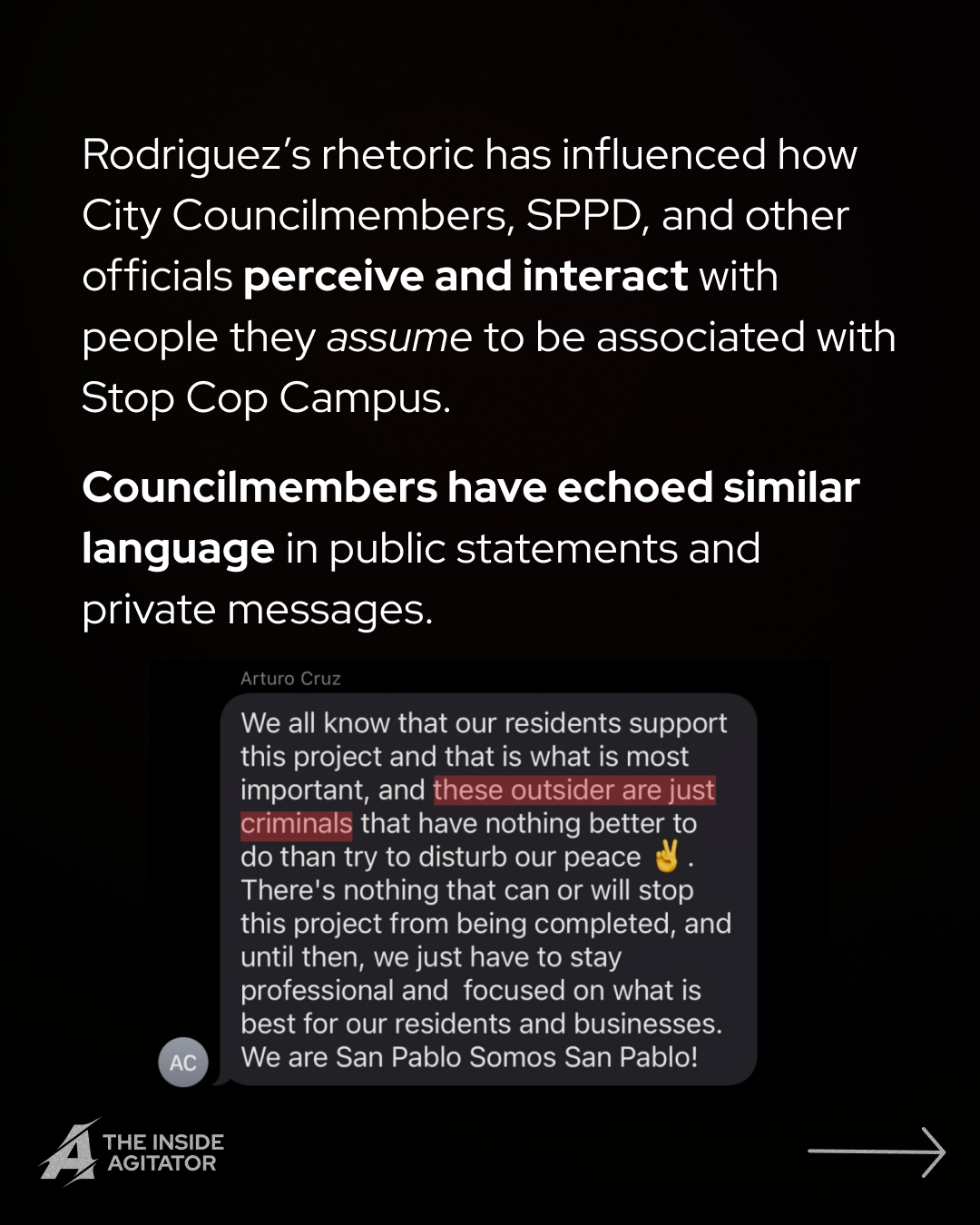 Page 7: Text stream reading: "Arturo Cruz
We all know that our residents support this project and that is what is most important, and these outsider are just criminals that have nothing better to do than try to disturb our peace There's nothing that can or will stop this project from being completed, and until then, we just have to stay
professional and focused on what is best for our residents and businesses. We are San Pablo Somos San Pablo!" Overlayed text reads: "Rodriguez’s rhetoric has influenced how City Councilmembers, SPPD, and other officials perceive and interact with people they assume to be associated with Stop Cop Campus.
Councilmembers have echoed similar language in public statements and private messages."