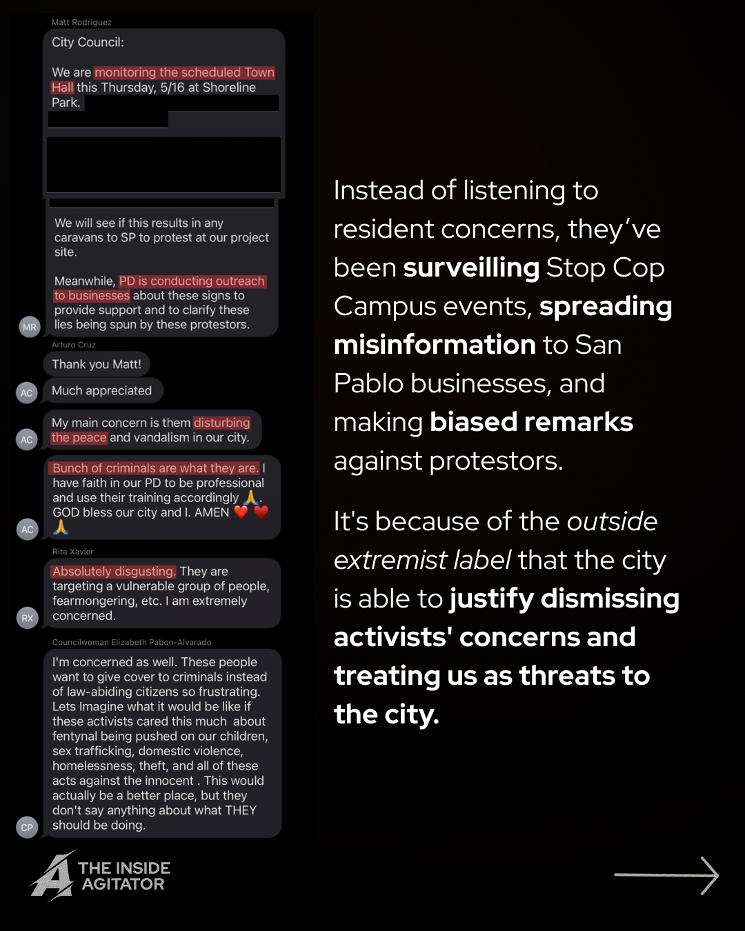Page 8: Text stream reading: "
Matt Rodriguez
City Council:
We are monitoring the scheduled Town Hall this Thursday, 5/16 at Shoreline Park.
We will see if this results in any caravans to SP to protest at our project site.
Meanwhile, PD is conducting outreach to businesses about these signs to provide support and to clarify these lies being spun by these protestors. Arturo Cruz
Thank you Matt!
Much appreciated
My main concern is them disturbing the peace and vandalism in our city.
Bunch of criminals are what they are. I have faith in our PD to be professional and use their training accordingly A GOD bless our city and I. AMEN
Rita Xavier
Absolutely disgusting. They are targeting a vulnerable group of people, fearmongering, etc. I am extremely concerned.
Councilwoman Elizabeth Pabon-Alvarado
I'm concerned as well. These people want to give cover to criminals instead of law-abiding citizens so frustrating. Lets Imagine what it would be like if these activists cared this much about fentynal being pushed on our children, sex trafficking, domestic violence, homelessness, theft, and all of these acts against the innocent. This would actually be a better place, but they don't say anything about what THEY should be doing." Overlayed text reads: "Instead of listening to resident concerns, they’ve been surveilling Stop Cop Campus events, spreading misinformation to San Pablo businesses, and making biased remarks against protestors.
It's because of the outside extremist label that the city is able to justify dismissing activists' concerns and treating us as threats to the city."
