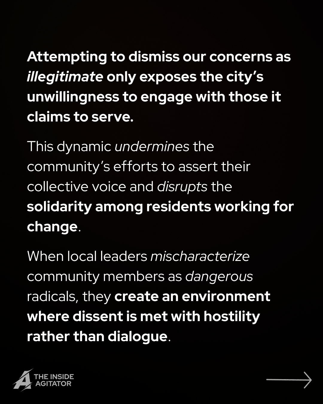 Page 10: "Attempting to dismiss our concerns as illegitimate only exposes the city's unwillingness to engage with those it claims to serve.
This dynamic undermines the community's efforts to assert their collective voice and disrupts the solidarity among residents working for change.
When local leaders mischaracterize community members as dangerous radicals, they create an environment where dissent is met with hostility rather than dialogue."
