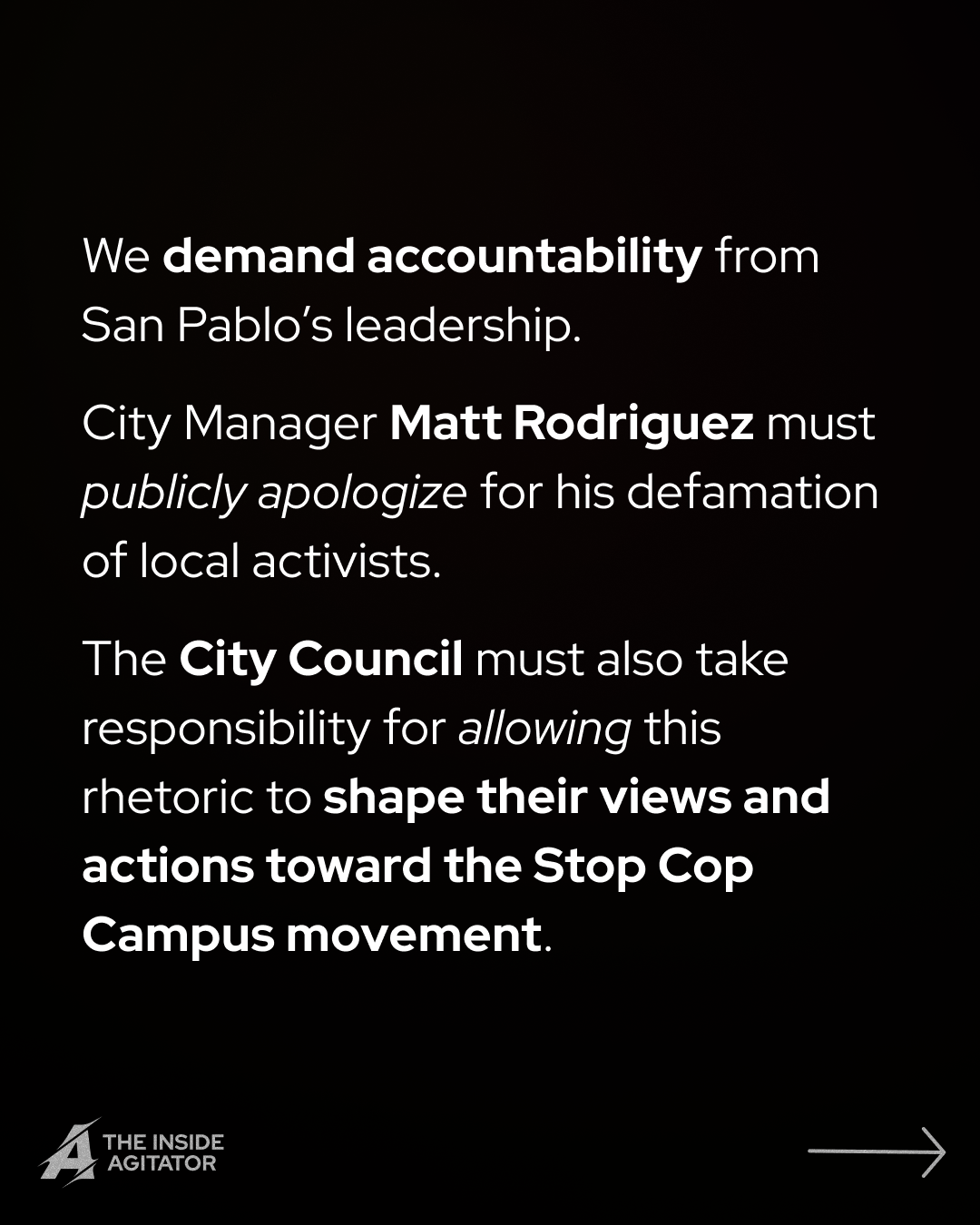 Page 11: "We demand accountability from San Pablo's leadership.
City Manager Matt Rodriguez must publicly apologize for his defamation of local activists.
The City Council must also take responsibility for allowing this rhetoric to shape their views and actions toward the Stop Cop Campus movement."