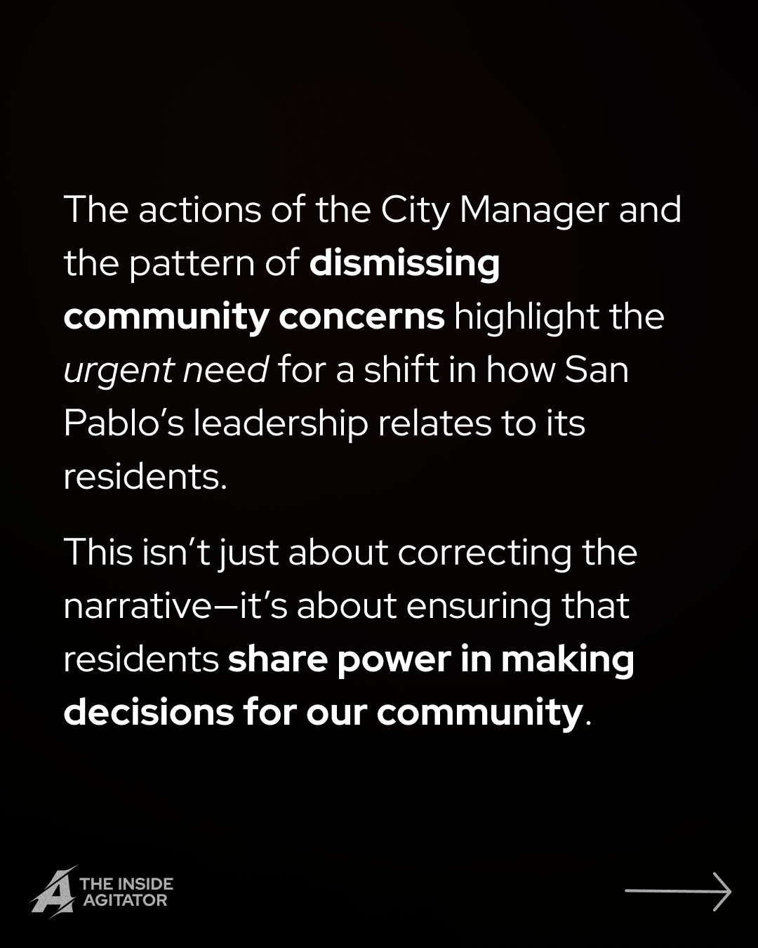 Page 12: "The actions of the City Manager and the pattern of dismissing community concerns highlight the urgent need for a shift in how San Pablo's leadership relates to its residents.
This isn't just about correcting the narrative—it's about ensuring that residents share power in making decisions for our community."
