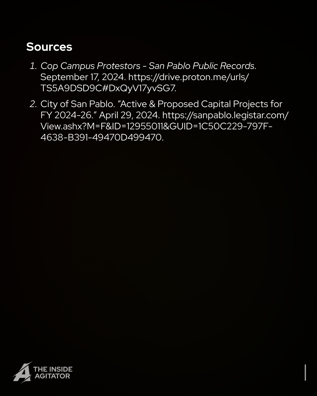 Page 14: "Sources:
1. Cop Campus Protestors - San Pablo Public Records. September 17, 2024. https://drive.proton.me/urls/TS5A9DSD9C#DxQyV17yvSG7.
2. City of San Pablo. “Active & Proposed Capital Projects for FY 2024-26.” April 29, 2024. https://sanpablo.legistar.com/View.ashx?M=F&ID=12955011&GUID=1C50C229-797F- 4638-B391-49470D499470."